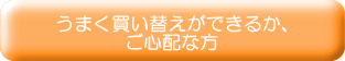 うまく買い替えができるか、 ご心配な方 